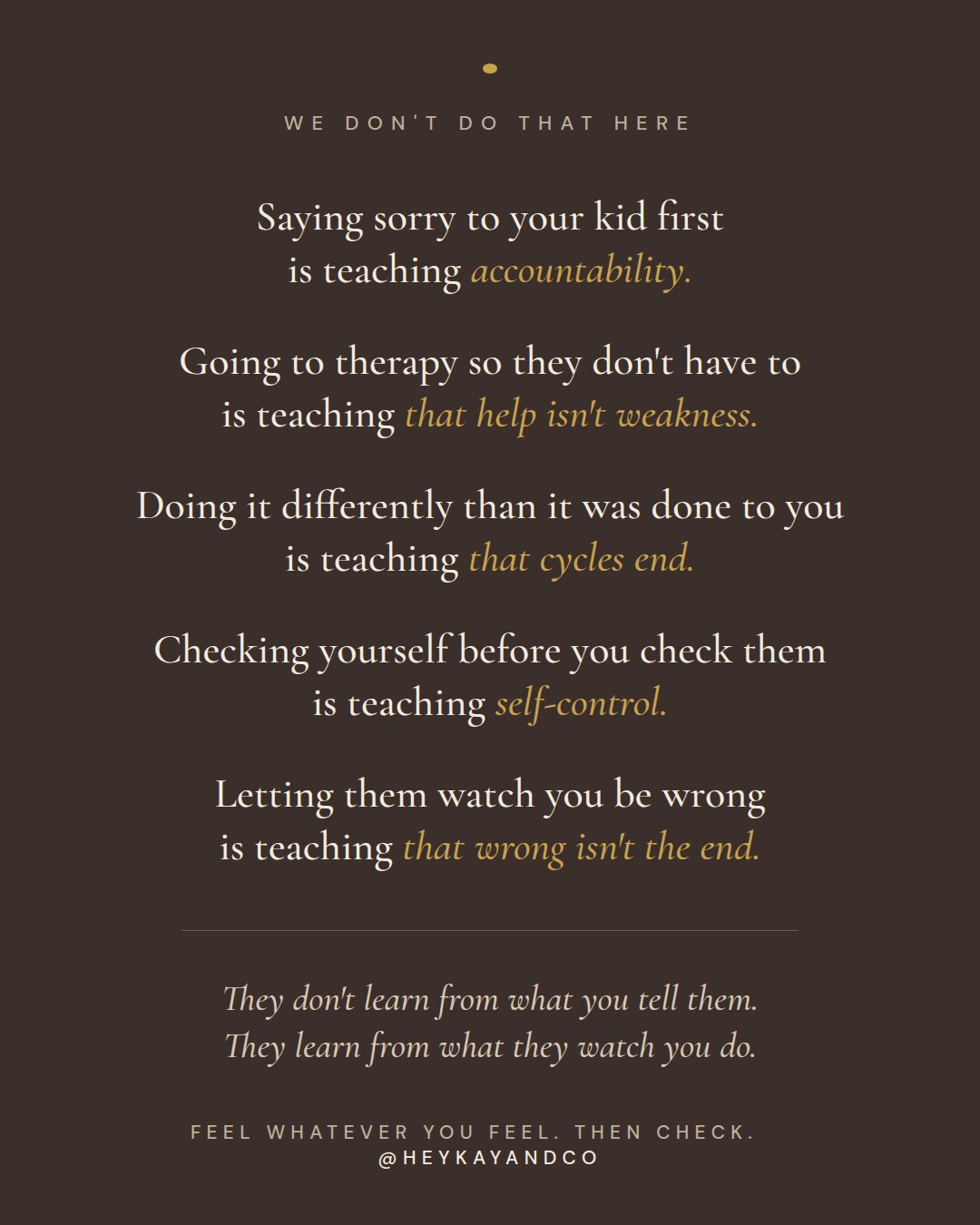 We don't do that here: saying sorry to your kid first is teaching accountability; going to therapy so they don't have to is teaching that help isn't weakness; doing it differently than it was done to you is teaching that cycles end; checking yourself before you check them is teaching self-control; letting them watch you be wrong is teaching that wrong isn't the end. They don't learn from what you tell them. They learn from what they watch you do.